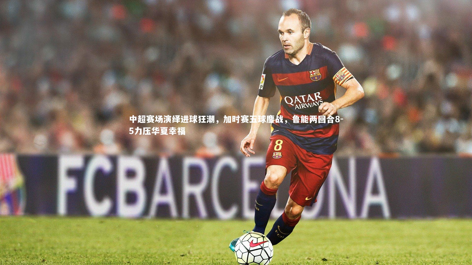 开云体育下载-中超赛场演绎进球狂潮，加时赛五球鏖战，鲁能两回合8-5力压华夏幸福